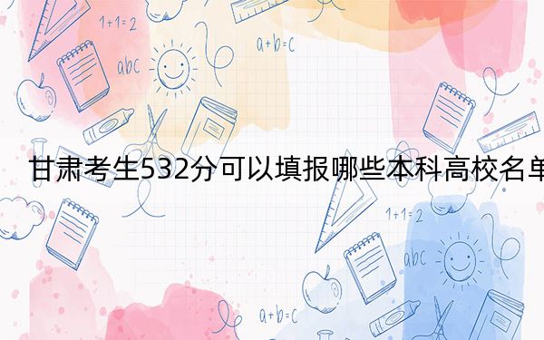 甘肃考生532分可以填报哪些本科高校名单? 2025年高考可以填报48所大学