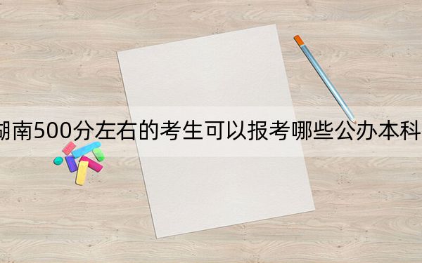 湖南500分左右的考生可以报考哪些公办本科大学?(供2025届高三考生参考)