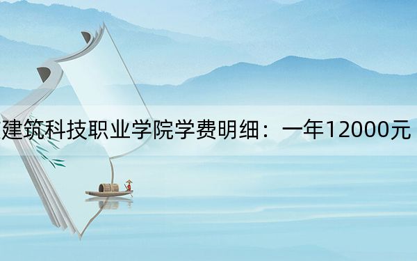 2024年重庆建筑科技职业学院学费明细:一年12000元(各专业收费标准)