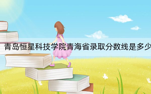 青岛恒星科技学院青海省录取分数线是多少?2025年青海考生参考