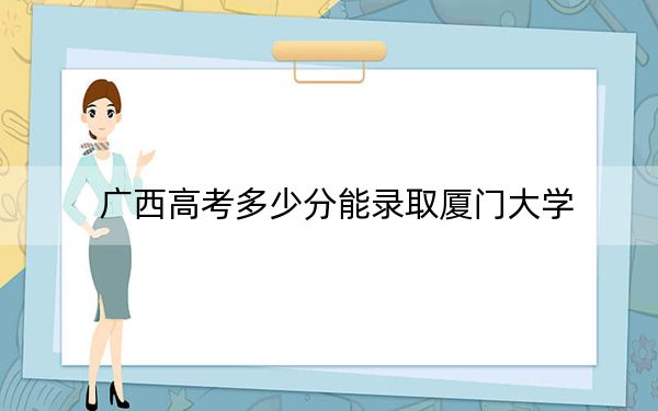 广西高考多少分能录取厦门大学？2024年历史类录取分573分 物理类录取分577分