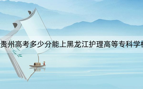 贵州高考多少分能上黑龙江护理高等专科学校?2024年历史类364分 物理类投档线335分
