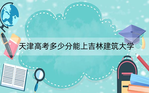 天津高考多少分能上吉林建筑大学？2024年综合投档线501分