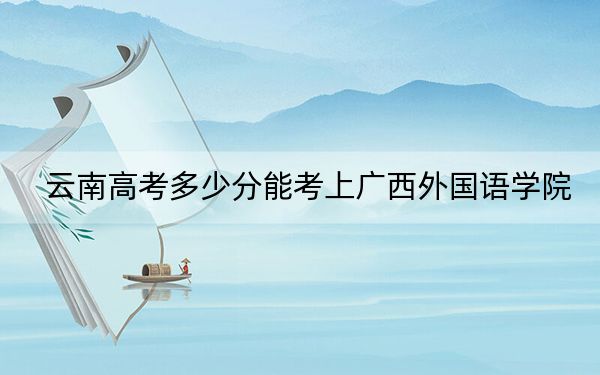 云南高考多少分能考上广西外国语学院?2024年文科投档线480分 理科423分