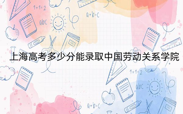 上海高考多少分能录取中国劳动关系学院?附2022-2024年最低录取分数线