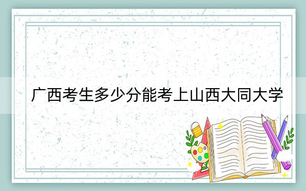 广西考生多少分能考上山西大同大学?附近三年最低院校投档线