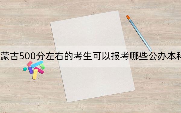 内蒙古500分左右的考生可以报考哪些公办本科大学?(附带近三年高考大学录取名单)