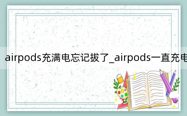 airpods充满电忘记拔了_airpods一直充电忘了拔