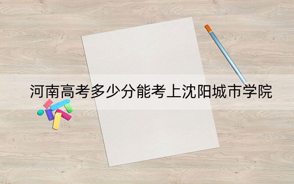 河南高考多少分能考上沈阳城市学院?2024年文科录取分428分 理科最低399分