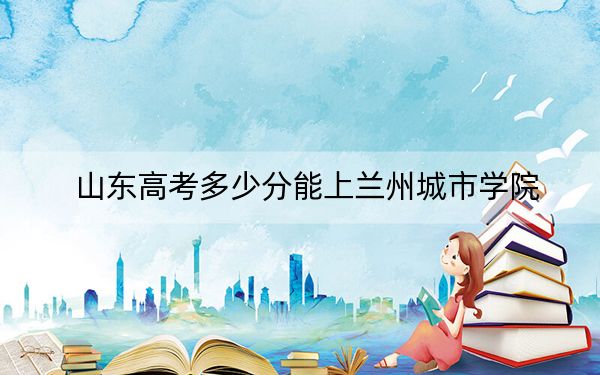 山东高考多少分能上兰州城市学院?附2022-2024年最低录取分数线