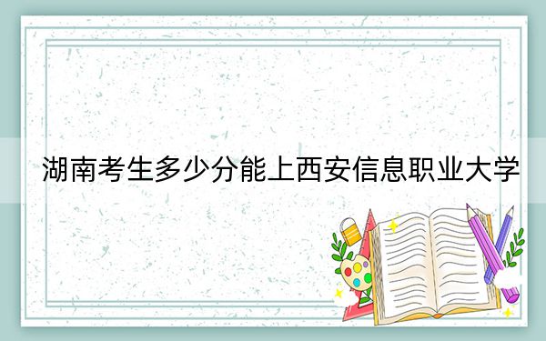 湖南考生多少分能上西安信息职业大学?附2022-2024年最低录取分数线