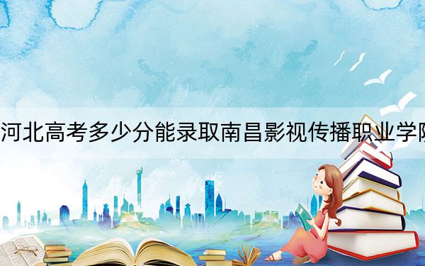 河北高考多少分能录取南昌影视传播职业学院?2024年历史类投档线301分 物理类录取分362分