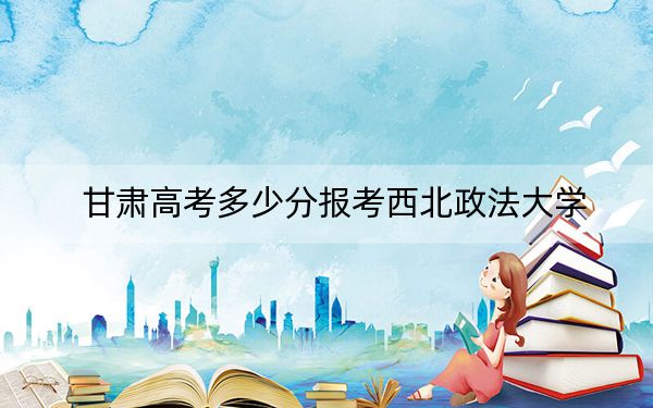 甘肃高考多少分报考西北政法大学?附2022-2024年最低录取分数线