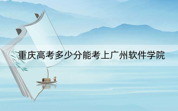 重庆高考多少分能考上广州软件学院?2024年历史类投档线436分 物理类427分