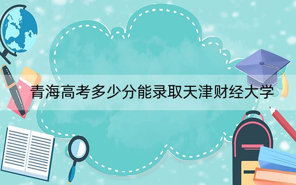 青海高考多少分能录取天津财经大学？2024年文科投档线459分 理科最低347分