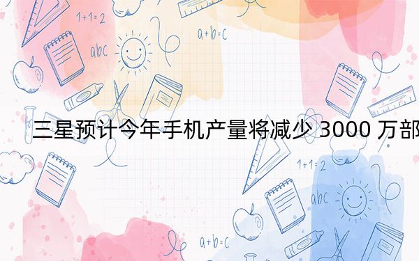 三星预计今年手机产量将减少 3000 万部