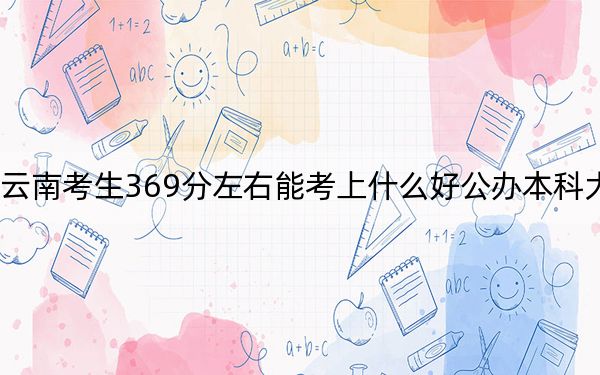 云南考生369分左右能考上什么好公办本科大学?(附带2022-2024年369左右大学名单)