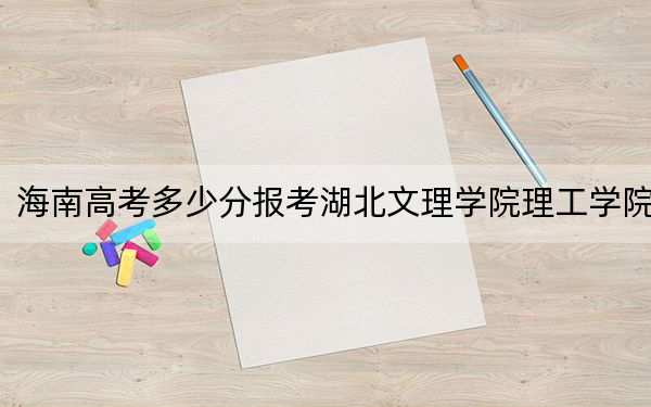 海南高考多少分报考湖北文理学院理工学院?2024年综合最低分483分