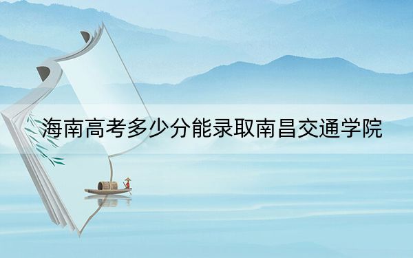 海南高考多少分能录取南昌交通学院?2024年最低分数线483分