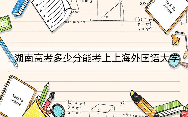 湖南高考多少分能考上上海外国语大学?附2022-2024年最低录取分数线