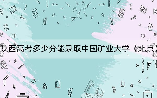 陕西高考多少分能录取中国矿业大学（北京）？附2022-2024年最低录取分数线