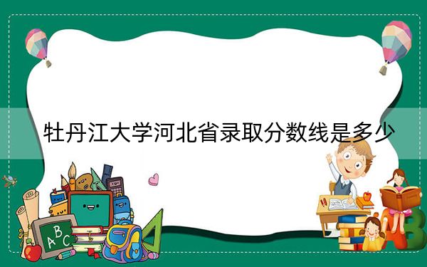 牡丹江大学河北省录取分数线是多少？学费又是多少？