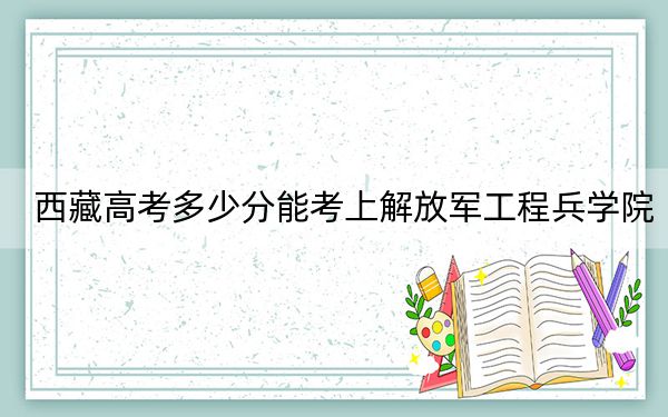 西藏高考多少分能考上解放军工程兵学院?附2022-2024年最低录取分数线
