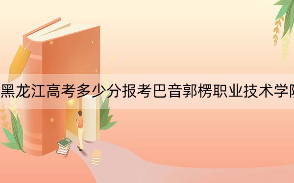 黑龙江高考多少分报考巴音郭楞职业技术学院？附2022-2024年最低录取分数线