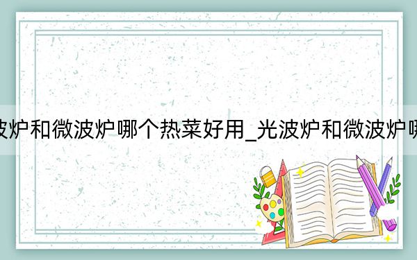 光波炉和微波炉哪个热菜好用_光波炉和微波炉哪个好