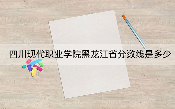 四川现代职业学院黑龙江省分数线是多少?2025年黑龙江考生参考