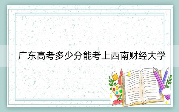广东高考多少分能考上西南财经大学?2024年历史类580分 物理类578分