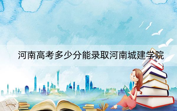 河南高考多少分能录取河南城建学院？2024年文科最低490分 理科最低471分