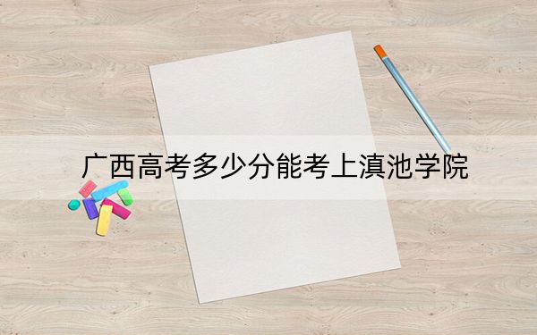 广西高考多少分能考上滇池学院?2024年历史类415分 物理类录取分381分