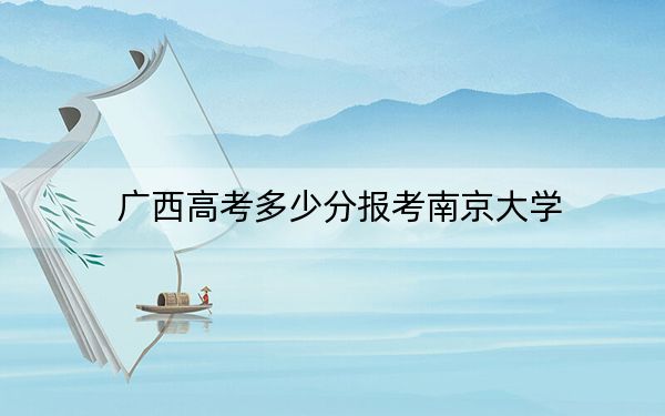 广西高考多少分报考南京大学？2024年历史类录取分651分 物理类投档线661分