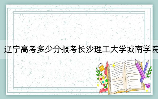 辽宁高考多少分报考长沙理工大学城南学院?附2022-2024年最低录取分数线