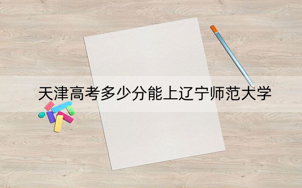 天津高考多少分能上辽宁师范大学？附2022-2024年最低录取分数线