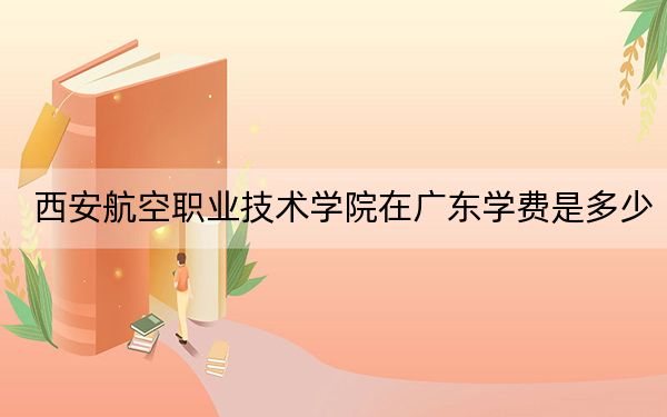 西安航空职业技术学院在广东学费是多少?招生计划?录取分数线是多少?