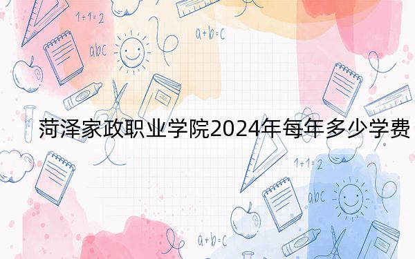 菏泽家政职业学院2024年每年多少学费？每年6000元（供重庆考生参考）
