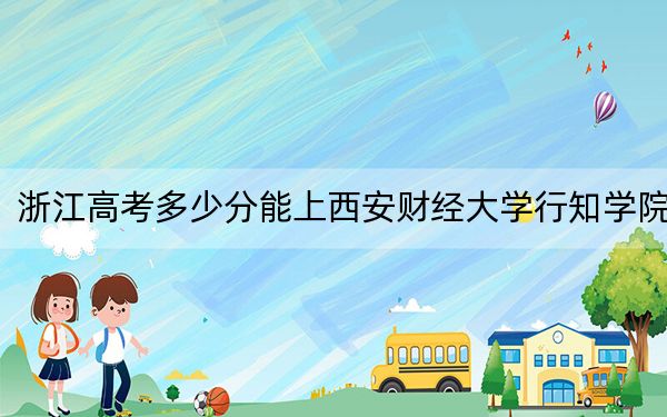 浙江高考多少分能上西安财经大学行知学院?2024年综合投档线501分