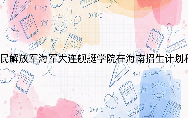2024年中国人民解放军海军大连舰艇学院在海南招生计划和录取分数线是多少?海南考生2025年参考