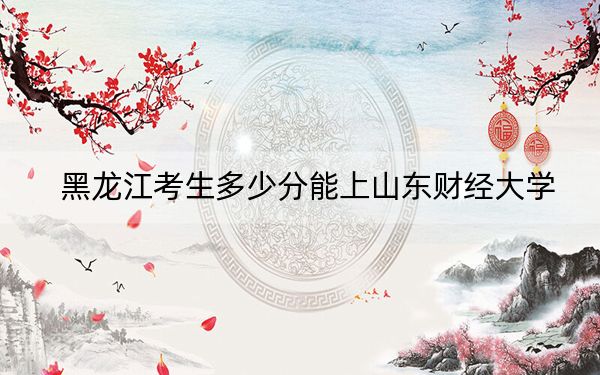 黑龙江考生多少分能上山东财经大学？附带近三年最低录取分数线