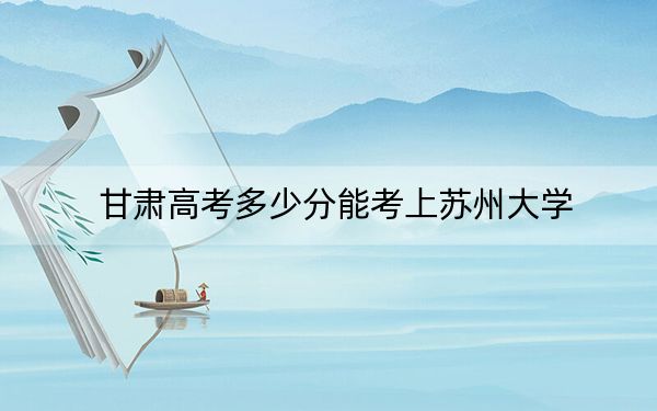 甘肃高考多少分能考上苏州大学?附2022-2024年最低录取分数线