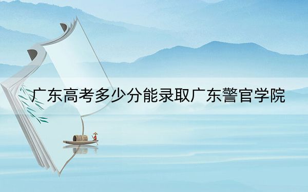 广东高考多少分能录取广东警官学院?2024年历史类531分 物理类录取分544分