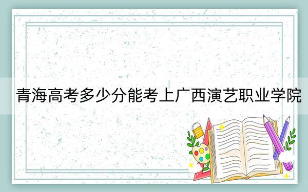 青海高考多少分能考上广西演艺职业学院?2024年文科最低213分 理科224分