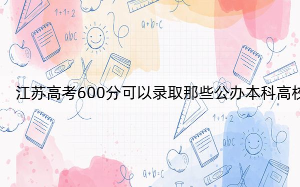 江苏高考600分可以录取那些公办本科高校? 2024年有41所录取最低分600的大学