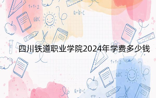 四川铁道职业学院2024年学费多少钱?每年最低4800元最高5200元(各专业收费标准)