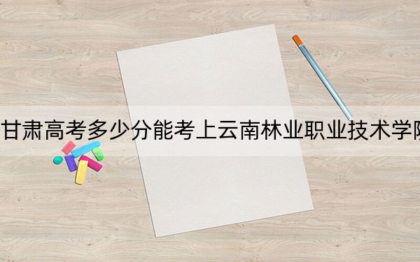 甘肃高考多少分能考上云南林业职业技术学院?附2022-2024年最低录取分数线