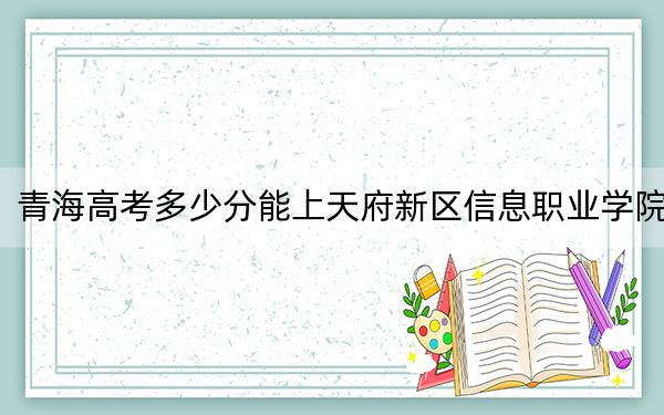 青海高考多少分能上天府新区信息职业学院?2024年文科投档线224分 理科投档线189分