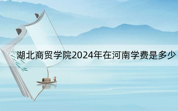 湖北商贸学院2024年在河南学费是多少?河南考生2025年参考