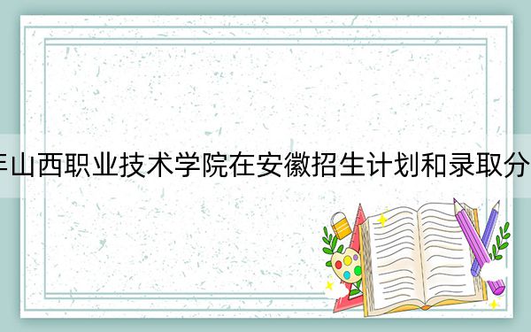 2024年山西职业技术学院在安徽招生计划和录取分数线是多少?安徽考生2025年参考